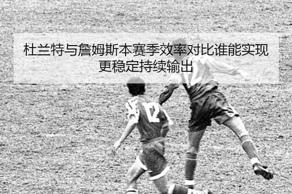 杜兰特与詹姆斯本赛季效率对比谁能实现更稳定持续输出