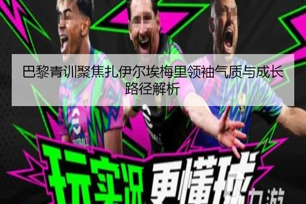 巴黎青训聚焦扎伊尔埃梅里领袖气质与成长路径解析