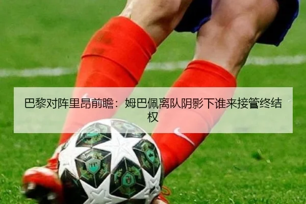巴黎对阵里昂前瞻：姆巴佩离队阴影下谁来接管终结权