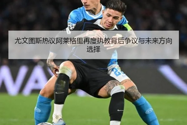 尤文图斯热议阿莱格里再度执教背后争议与未来方向选择