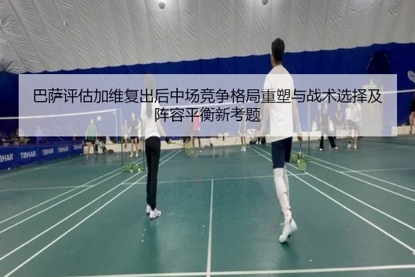 巴萨评估加维复出后中场竞争格局重塑与战术选择及阵容平衡新考题
