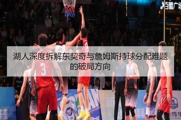 湖人深度拆解东契奇与詹姆斯持球分配难题的破局方向