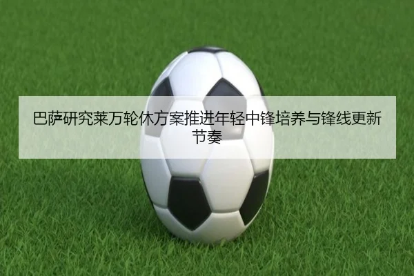 巴萨研究莱万轮休方案推进年轻中锋培养与锋线更新节奏